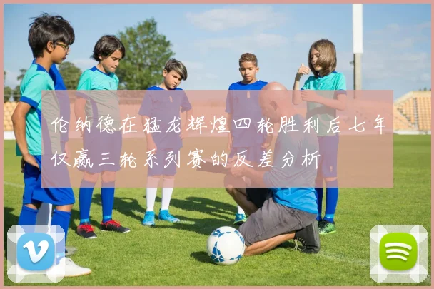 伦纳德在猛龙辉煌四轮胜利后七年仅赢三轮系列赛的反差分析