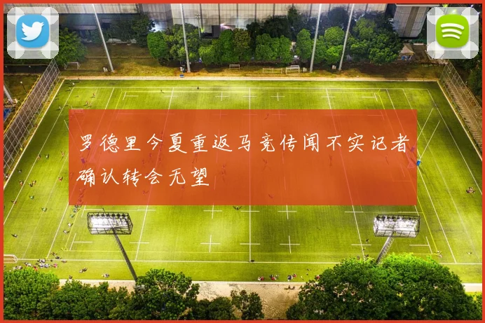罗德里今夏重返马竞传闻不实记者确认转会无望