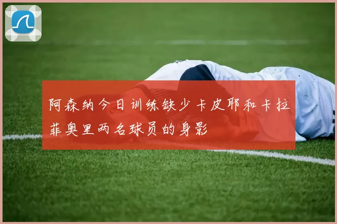阿森纳今日训练缺少卡皮耶和卡拉菲奥里两名球员的身影