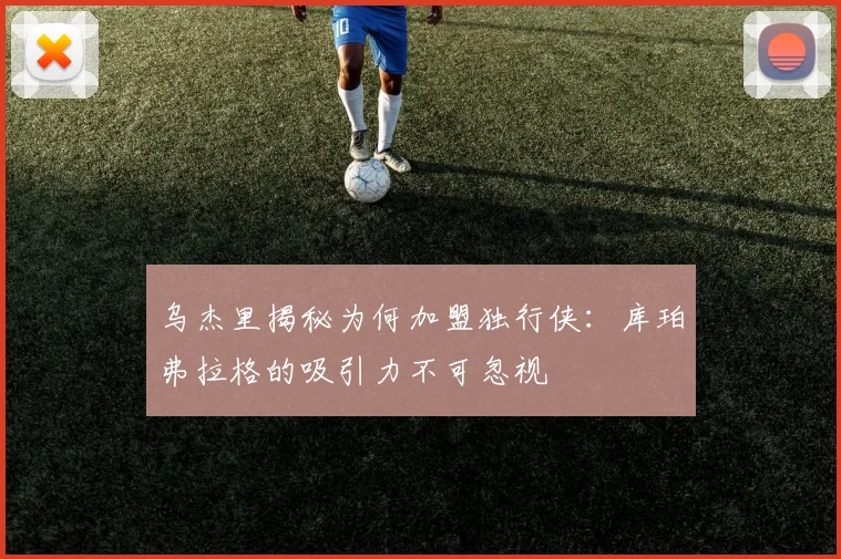 乌杰里揭秘为何加盟独行侠：库珀弗拉格的吸引力不可忽视