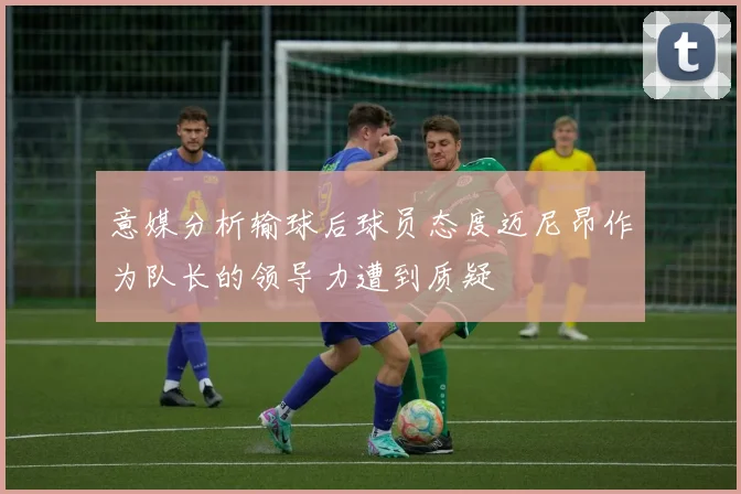 意媒分析输球后球员态度迈尼昂作为队长的领导力遭到质疑
