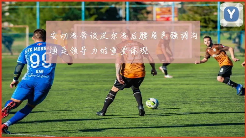 安切洛蒂谈皮尔洛后腰角色强调沟通是领导力的重要体现
