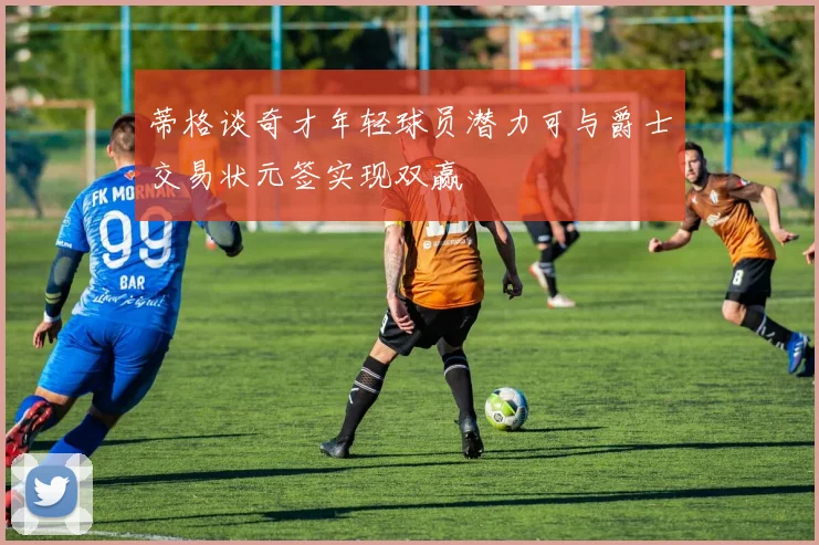 蒂格谈奇才年轻球员潜力可与爵士交易状元签实现双赢