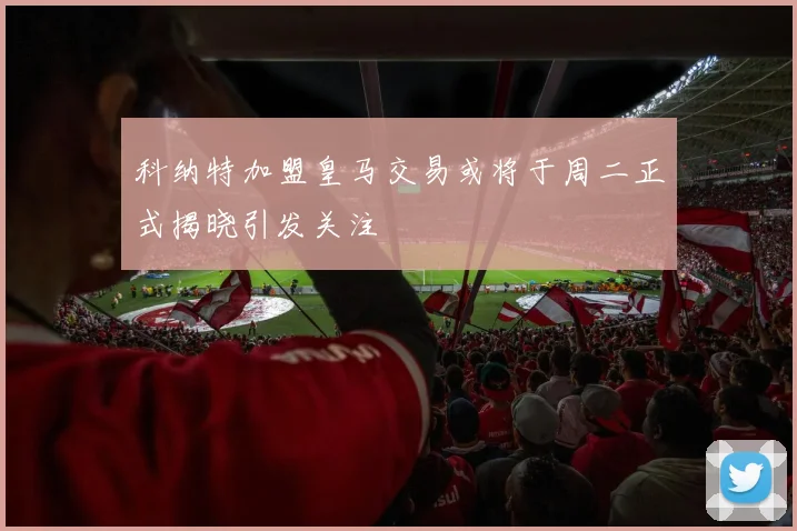 科纳特加盟皇马交易或将于周二正式揭晓引发关注
