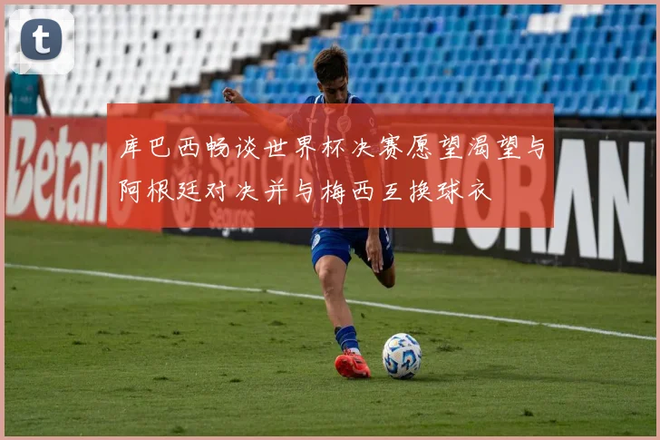 库巴西畅谈世界杯决赛愿望渴望与阿根廷对决并与梅西互换球衣