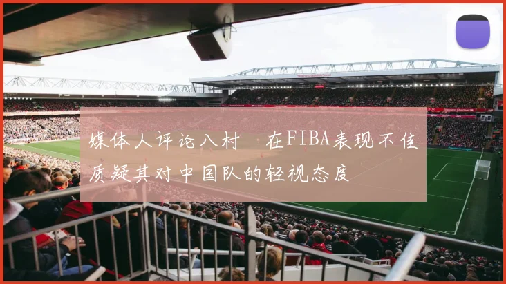 媒体人评论八村塁在FIBA表现不佳质疑其对中国队的轻视态度