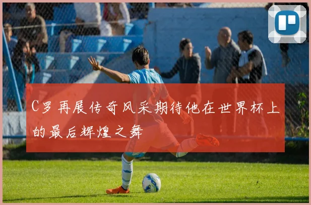 C罗再展传奇风采期待他在世界杯上的最后辉煌之舞