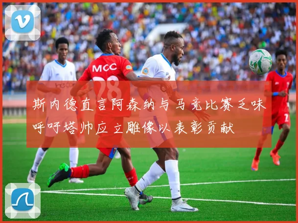 斯内德直言阿森纳与马竞比赛乏味呼吁塔帅应立雕像以表彰贡献