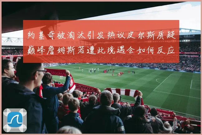 约基奇被淘汰引发热议皮尔斯质疑巅峰詹姆斯若遭此境遇会如何反应
